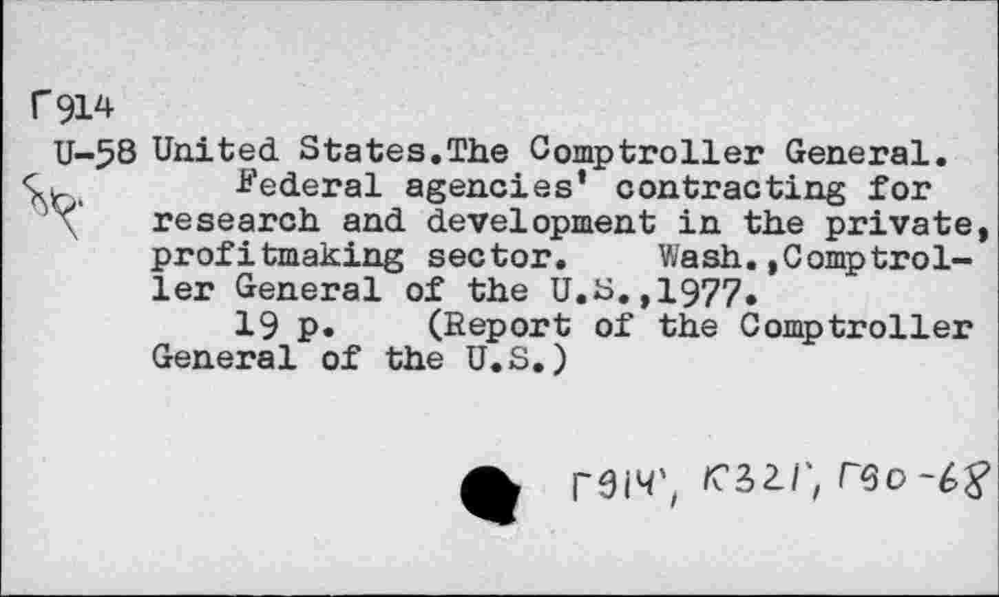 ﻿C914
U-58 United States.The Comptroller General.
-Federal agencies’ contracting for research and development in the private, profitmaking sector. VJash.,Comptroller General of the U.S.,1977.
19 p. (Report of the Comptroller General of the U.S.)
rcsz/; reo-^